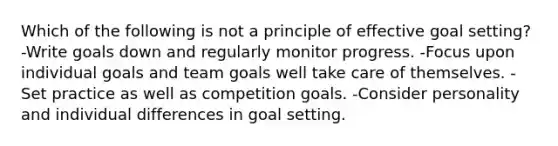 Which of the following is not a principle of effective goal setting? -Write goals down and regularly monitor progress. -Focus upon individual goals and team goals well take care of themselves. -Set practice as well as competition goals. -Consider personality and individual differences in goal setting.