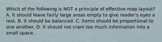 Which of the following is NOT a principle of effective map layout? A. It should leave fairly large areas empty to give reader's eyes a rest. B. It should be balanced. C. Items should be proportional to one another. D. It should not cram too much information into a small space.