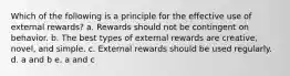 Which of the following is a principle for the effective use of external rewards? a. Rewards should not be contingent on behavior. b. The best types of external rewards are creative, novel, and simple. c. External rewards should be used regularly. d. a and b e. a and c