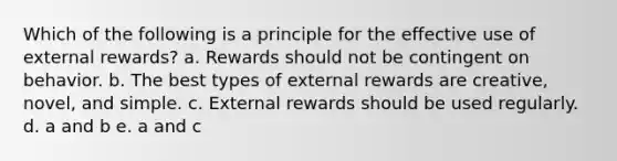 Which of the following is a principle for the effective use of external rewards? a. Rewards should not be contingent on behavior. b. The best types of external rewards are creative, novel, and simple. c. External rewards should be used regularly. d. a and b e. a and c