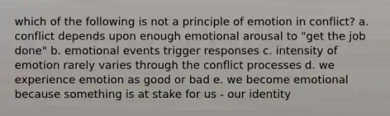 which of the following is not a principle of emotion in conflict? a. conflict depends upon enough emotional arousal to "get the job done" b. emotional events trigger responses c. intensity of emotion rarely varies through the conflict processes d. we experience emotion as good or bad e. we become emotional because something is at stake for us - our identity