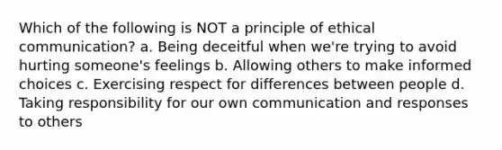 Which of the following is NOT a principle of ethical communication? a. Being deceitful when we're trying to avoid hurting someone's feelings b. Allowing others to make informed choices c. Exercising respect for differences between people d. Taking responsibility for our own communication and responses to others