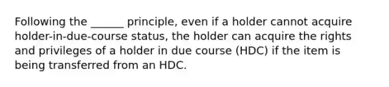 Following the ______ principle, even if a holder cannot acquire holder-in-due-course status, the holder can acquire the rights and privileges of a holder in due course (HDC) if the item is being transferred from an HDC.