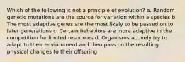 Which of the following is not a principle of evolution? a. Random genetic mutations are the source for variation within a species b. The most adaptive genes are the most likely to be passed on to later generations c. Certain behaviors are more adaptive in the competition for limited resources d. Organisms actively try to adapt to their environment and then pass on the resulting physical changes to their offspring