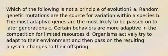 Which of the following is not a principle of evolution? a. Random genetic mutations are the source for variation within a species b. The most adaptive genes are the most likely to be passed on to later generations c. Certain behaviors are more adaptive in the competition for limited resources d. Organisms actively try to adapt to their environment and then pass on the resulting physical changes to their offspring