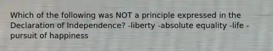 Which of the following was NOT a principle expressed in the Declaration of Independence? -liberty -absolute equality -life -pursuit of happiness