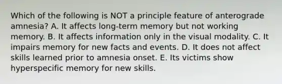 Which of the following is NOT a principle feature of anterograde amnesia? A. It affects long-term memory but not working memory. B. It affects information only in the visual modality. C. It impairs memory for new facts and events. D. It does not affect skills learned prior to amnesia onset. E. Its victims show hyperspecific memory for new skills.