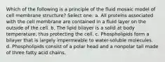 Which of the following is a principle of the fluid mosaic model of cell membrane structure? Select one: a. All proteins associated with the cell membrane are contained in a fluid layer on the outside of the cell. b. The lipid bilayer is a solid at body temperature, thus protecting the cell. c. Phospholipids form a bilayer that is largely impermeable to water-soluble molecules. d. Phospholipids consist of a polar head and a nonpolar tail made of three fatty acid chains.