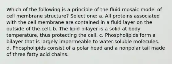 Which of the following is a principle of the fluid mosaic model of cell membrane structure? Select one: a. All proteins associated with the cell membrane are contained in a fluid layer on the outside of the cell. b. The lipid bilayer is a solid at body temperature, thus protecting the cell. c. Phospholipids form a bilayer that is largely impermeable to water-soluble molecules. d. Phospholipids consist of a polar head and a nonpolar tail made of three fatty acid chains.