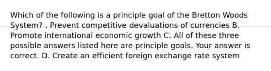 Which of the following is a principle goal of the Bretton Woods​ System? . Prevent competitive devaluations of currencies B. Promote international economic growth C. All of these three possible answers listed here are principle goals. Your answer is correct. D. Create an efficient foreign exchange rate system