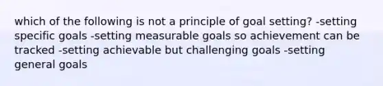 which of the following is not a principle of goal setting? -setting specific goals -setting measurable goals so achievement can be tracked -setting achievable but challenging goals -setting general goals