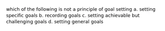 which of the following is not a principle of goal setting a. setting specific goals b. recording goals c. setting achievable but challenging goals d. setting general goals