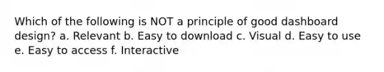 Which of the following is NOT a principle of good dashboard design? a. Relevant b. Easy to download c. Visual d. Easy to use e. Easy to access f. Interactive