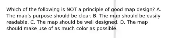 Which of the following is NOT a principle of good map design? A. The map's purpose should be clear. B. The map should be easily readable. C. The map should be well designed. D. The map should make use of as much color as possible.