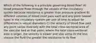 Which of the following is a principle governing blood flow? A) blood pressure flows through the vessels of the circulatory system because resistance is greater than pressure gradient B) different volumes of blood must pass each and any point (vessel type) in the circulatory system per unit of time to adjust for differences in vessel diameters C) the velocity of blood flow past any point varies inversely with the total cross-sectional area of the vascular bed at that point; where the total cross-sectional area is larger, the velocity is slower and vise versa D) the less viscous the fluid the greater the resistance to its flow