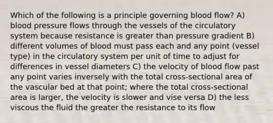 Which of the following is a principle governing blood flow? A) blood pressure flows through the vessels of the circulatory system because resistance is greater than pressure gradient B) different volumes of blood must pass each and any point (vessel type) in the circulatory system per unit of time to adjust for differences in vessel diameters C) the velocity of blood flow past any point varies inversely with the total cross-sectional area of the vascular bed at that point; where the total cross-sectional area is larger, the velocity is slower and vise versa D) the less viscous the fluid the greater the resistance to its flow