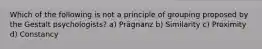 Which of the following is not a principle of grouping proposed by the Gestalt psychologists? a) Prägnanz b) Similarity c) Proximity d) Constancy