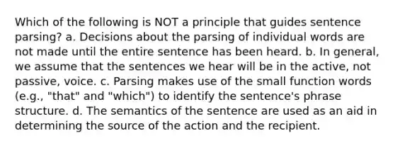 Which of the following is NOT a principle that guides sentence parsing? a. Decisions about the parsing of individual words are not made until the entire sentence has been heard. b. In general, we assume that the sentences we hear will be in the active, not passive, voice. c. Parsing makes use of the small function words (e.g., "that" and "which") to identify the sentence's phrase structure. d. The semantics of the sentence are used as an aid in determining the source of the action and the recipient.