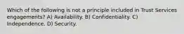 Which of the following is not a principle included in Trust Services engagements? A) Availability. B) Confidentiality. C) Independence. D) Security.