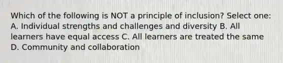 Which of the following is NOT a principle of inclusion? Select one: A. Individual strengths and challenges and diversity B. All learners have equal access C. All learners are treated the same D. Community and collaboration