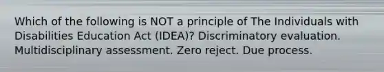 Which of the following is NOT a principle of The Individuals with Disabilities Education Act (IDEA)? Discriminatory evaluation. Multidisciplinary assessment. Zero reject. Due process.