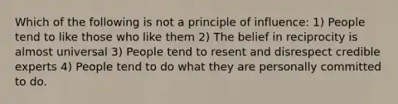 Which of the following is not a principle of influence: 1) People tend to like those who like them 2) The belief in reciprocity is almost universal 3) People tend to resent and disrespect credible experts 4) People tend to do what they are personally committed to do.