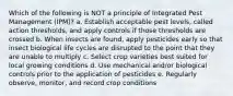 Which of the following is NOT a principle of Integrated Pest Management (IPM)? a. Establish acceptable pest levels, called action thresholds, and apply controls if those thresholds are crossed b. When insects are found, apply pesticides early so that insect biological life cycles are disrupted to the point that they are unable to multiply c. Select crop varieties best suited for local growing conditions d. Use mechanical and/or biological controls prior to the application of pesticides e. Regularly observe, monitor, and record crop conditions