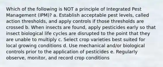 Which of the following is NOT a principle of Integrated Pest Management (IPM)? a. Establish acceptable pest levels, called action thresholds, and apply controls if those thresholds are crossed b. When insects are found, apply pesticides early so that insect biological life cycles are disrupted to the point that they are unable to multiply c. Select crop varieties best suited for local growing conditions d. Use mechanical and/or biological controls prior to the application of pesticides e. Regularly observe, monitor, and record crop conditions