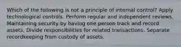 Which of the following is not a principle of internal control? Apply technological controls. Perform regular and independent reviews. Maintaining security by having one person track and record assets. Divide responsibilities for related transactions. Separate recordkeeping from custody of assets.