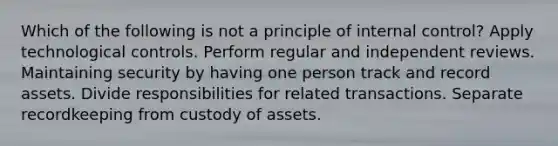 Which of the following is not a principle of internal control? Apply technological controls. Perform regular and independent reviews. Maintaining security by having one person track and record assets. Divide responsibilities for related transactions. Separate recordkeeping from custody of assets.