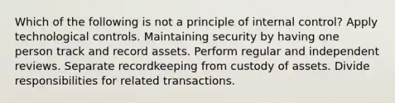 Which of the following is not a principle of internal control? Apply technological controls. Maintaining security by having one person track and record assets. Perform regular and independent reviews. Separate recordkeeping from custody of assets. Divide responsibilities for related transactions.