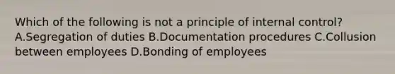 Which of the following is not a principle of internal control? A.Segregation of duties B.Documentation procedures C.Collusion between employees D.Bonding of employees