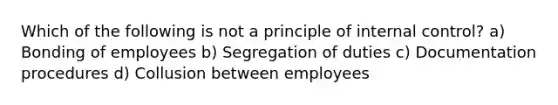 Which of the following is not a principle of internal control? a) Bonding of employees b) Segregation of duties c) Documentation procedures d) Collusion between employees