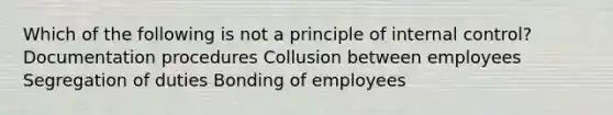 Which of the following is not a principle of internal control? Documentation procedures Collusion between employees Segregation of duties Bonding of employees