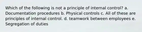 Which of the following is not a principle of internal control? a. Documentation procedures b. Physical controls c. All of these are principles of internal control. d. teamwork between employees e. Segregation of duties