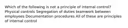 Which of the following is not a principle of internal control? Physical controls Segregation of duties teamwork between employees Documentation procedures All of these are principles of internal control