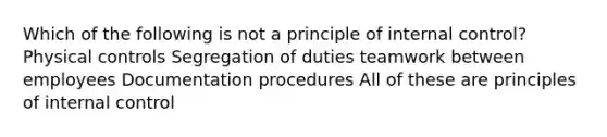 Which of the following is not a principle of internal control? Physical controls Segregation of duties teamwork between employees Documentation procedures All of these are principles of internal control