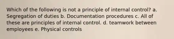 Which of the following is not a principle of internal control? a. Segregation of duties b. Documentation procedures c. All of these are principles of internal control. d. teamwork between employees e. Physical controls