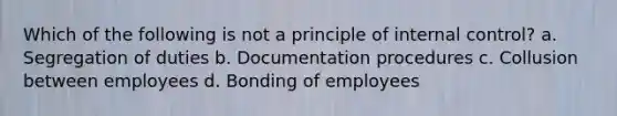 Which of the following is not a principle of <a href='https://www.questionai.com/knowledge/kjj42owoAP-internal-control' class='anchor-knowledge'>internal control</a>? a. Segregation of duties b. Documentation procedures c. Collusion between employees d. Bonding of employees