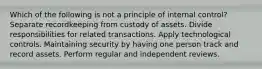 Which of the following is not a principle of internal control? Separate recordkeeping from custody of assets. Divide responsibilities for related transactions. Apply technological controls. Maintaining security by having one person track and record assets. Perform regular and independent reviews.