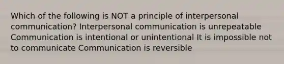 Which of the following is NOT a principle of interpersonal communication? Interpersonal communication is unrepeatable Communication is intentional or unintentional It is impossible not to communicate Communication is reversible