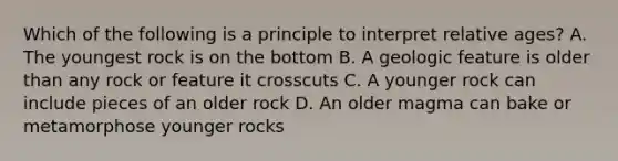 Which of the following is a principle to interpret relative ages? A. The youngest rock is on the bottom B. A geologic feature is older than any rock or feature it crosscuts C. A younger rock can include pieces of an older rock D. An older magma can bake or metamorphose younger rocks