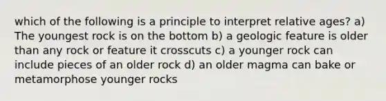 which of the following is a principle to interpret relative ages? a) The youngest rock is on the bottom b) a geologic feature is older than any rock or feature it crosscuts c) a younger rock can include pieces of an older rock d) an older magma can bake or metamorphose younger rocks