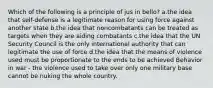 Which of the following is a principle of jus in bello? a.the idea that self-defense is a legitimate reason for using force against another state b.the idea that noncombatants can be treated as targets when they are aiding combatants c.the idea that the UN Security Council is the only international authority that can legitimate the use of force d.the idea that the means of violence used must be proportionate to the ends to be achieved Behavior in war - the violence used to take over only one military base cannot be nuking the whole country.