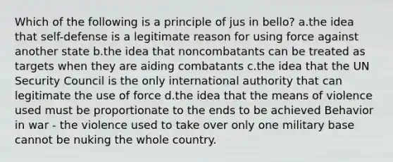 Which of the following is a principle of jus in bello? a.the idea that self-defense is a legitimate reason for using force against another state b.the idea that noncombatants can be treated as targets when they are aiding combatants c.the idea that the UN Security Council is the only international authority that can legitimate the use of force d.the idea that the means of violence used must be proportionate to the ends to be achieved Behavior in war - the violence used to take over only one military base cannot be nuking the whole country.