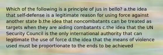 Which of the following is a principle of jus in bello? a.the idea that self-defense is a legitimate reason for using force against another state b.the idea that noncombatants can be treated as targets when they are aiding combatants c.the idea that the UN Security Council is the only international authority that can legitimate the use of force d.the idea that the means of violence used must be proportionate to the ends to be achieved