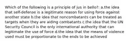 Which of the following is a principle of jus in bello?: a.the idea that self-defense is a legitimate reason for using force against another state b.the idea that noncombatants can be treated as targets when they are aiding combatants c.the idea that the UN Security Council is the only international authority that can legitimate the use of force d.the idea that the means of violence used must be proportionate to the ends to be achieved