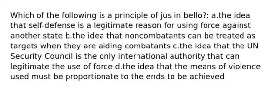 Which of the following is a principle of jus in bello?: a.the idea that self-defense is a legitimate reason for using force against another state b.the idea that noncombatants can be treated as targets when they are aiding combatants c.the idea that the UN Security Council is the only international authority that can legitimate the use of force d.the idea that the means of violence used must be proportionate to the ends to be achieved