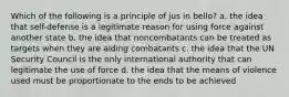 Which of the following is a principle of jus in bello? a. the idea that self-defense is a legitimate reason for using force against another state b. the idea that noncombatants can be treated as targets when they are aiding combatants c. the idea that the UN Security Council is the only international authority that can legitimate the use of force d. the idea that the means of violence used must be proportionate to the ends to be achieved