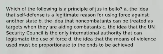 Which of the following is a principle of jus in bello? a. the idea that self-defense is a legitimate reason for using force against another state b. the idea that noncombatants can be treated as targets when they are aiding combatants c. the idea that the UN Security Council is the only international authority that can legitimate the use of force d. the idea that the means of violence used must be proportionate to the ends to be achieved